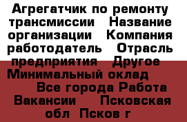 Агрегатчик по ремонту трансмиссии › Название организации ­ Компания-работодатель › Отрасль предприятия ­ Другое › Минимальный оклад ­ 50 000 - Все города Работа » Вакансии   . Псковская обл.,Псков г.